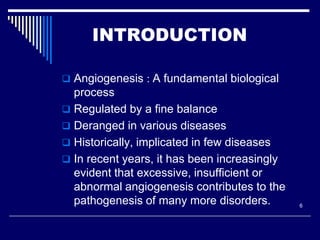 INTRODUCTION

 Angiogenesis : A fundamental biological
  process
 Regulated by a fine balance
 Deranged in various diseases
 Historically, implicated in few diseases
 In recent years, it has been increasingly
  evident that excessive, insufficient or
  abnormal angiogenesis contributes to the
  pathogenesis of many more disorders.        6
 