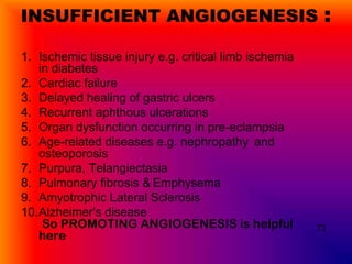 INSUFFICIENT ANGIOGENESIS                                :
1. Ischemic tissue injury e.g. critical limb ischemia
   in diabetes
2. Cardiac failure
3. Delayed healing of gastric ulcers
4. Recurrent aphthous ulcerations
5. Organ dysfunction occurring in pre-eclampsia
6. Age-related diseases e.g. nephropathy and
   osteoporosis
7. Purpura, Telangiectasia
8. Pulmonary fibrosis & Emphysema
9. Amyotrophic Lateral Sclerosis
10.Alzheimer's disease
    So PROMOTING ANGIOGENESIS is helpful                73
   here
 