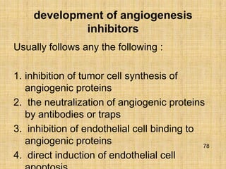 development of angiogenesis
            inhibitors
Usually follows any the following :

1. inhibition of tumor cell synthesis of
   angiogenic proteins
2. the neutralization of angiogenic proteins
   by antibodies or traps
3. inhibition of endothelial cell binding to
   angiogenic proteins                       78
4. direct induction of endothelial cell
 