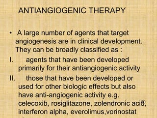 ANTIANGIOGENIC THERAPY

• A large number of agents that target
    angiogenesis are in clinical development.
    They can be broadly classified as :
I.      agents that have been developed
     primarily for their antiangiogenic activity
II.     those that have been developed or
     used for other biologic effects but also
     have anti-angiogenic activity e.g.
                                                 80
     celecoxib, rosiglitazone, zolendronic acid,
     interferon alpha, everolimus,vorinostat
 