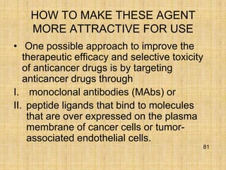 HOW TO MAKE THESE AGENT
    MORE ATTRACTIVE FOR USE
• One possible approach to improve the
   therapeutic efficacy and selective toxicity
   of anticancer drugs is by targeting
   anticancer drugs through
I. monoclonal antibodies (MAbs) or
II. peptide ligands that bind to molecules
    that are over expressed on the plasma
    membrane of cancer cells or tumor-
    associated endothelial cells.
                                             81
 