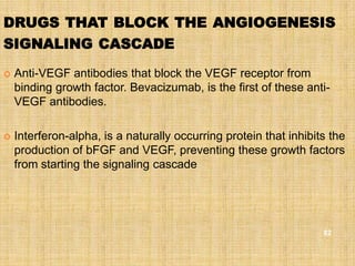 DRUGS THAT BLOCK THE ANGIOGENESIS
SIGNALING CASCADE

   Anti-VEGF antibodies that block the VEGF receptor from
    binding growth factor. Bevacizumab, is the first of these anti-
    VEGF antibodies.

   Interferon-alpha, is a naturally occurring protein that inhibits the
    production of bFGF and VEGF, preventing these growth factors
    from starting the signaling cascade




                                                                   82
 