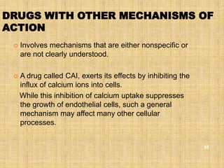 DRUGS WITH OTHER MECHANISMS OF
ACTION
    Involves mechanisms that are either nonspecific or
     are not clearly understood.

    A drug called CAI, exerts its effects by inhibiting the
     influx of calcium ions into cells.
     While this inhibition of calcium uptake suppresses
     the growth of endothelial cells, such a general
     mechanism may affect many other cellular
     processes.


                                                               85
 