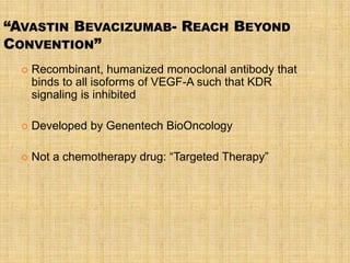 “AVASTIN BEVACIZUMAB- REACH BEYOND
CONVENTION”
     Recombinant, humanized monoclonal antibody that
      binds to all isoforms of VEGF-A such that KDR
      signaling is inhibited

     Developed by Genentech BioOncology

     Not a chemotherapy drug: “Targeted Therapy”
 