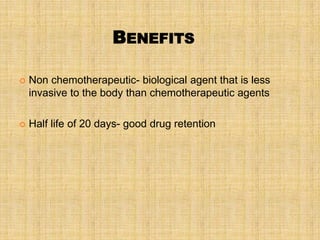 BENEFITS

   Non chemotherapeutic- biological agent that is less
    invasive to the body than chemotherapeutic agents

   Half life of 20 days- good drug retention
 