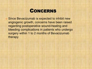 CONCERNS
   Since Bevacizumab is expected to inhibit new
    angiogenic growth, concerns have been raised
    regarding postoperative wound-healing and
    bleeding complications in patients who undergo
    surgery within 1 to 2 months of Bevacizumab
    therapy
 