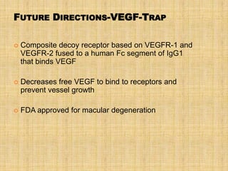 FUTURE DIRECTIONS-VEGF-TRAP

   Composite decoy receptor based on VEGFR-1 and
    VEGFR-2 fused to a human Fc segment of IgG1
    that binds VEGF

   Decreases free VEGF to bind to receptors and
    prevent vessel growth

   FDA approved for macular degeneration
 