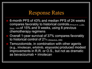 Response Rates
   6-month PFS of 43% and median PFS of 24 weeks
    compares favorably to historical controls (Wong et al., J. Clin.
    Oncol., 1999) of 15% and 9 weeks, using 8 previous

    chemotherapy regimens
   Overall 1-year survival of 37% compares favorably
    to historical control of 21% (Wong et al., 1999)
   Temozolomide, in combination with other agents
    (e.g., irinotecan, erlotinib, etoposide) produced modest
    improvements in R.R. or O.S., but not as dramatic
    as bevacizumab + irinotecan
 