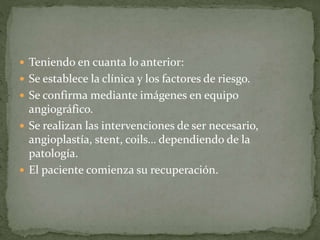  Teniendo en cuanta lo anterior:
Se establece la clínica y los factores de riesgo.
Se confirma mediante imágenes en equipo
angiográfico.
Se realizan las intervenciones de ser necesario,
angioplastía, stent, coils… dependiendo de la
patología.
El paciente comienza su recuperación.