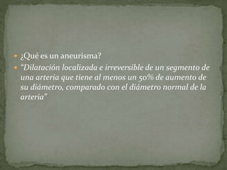  ¿Qué es un aneurisma?
“Dilatación localizada e irreversible de un segmento de
una arteria que tiene al menos un 50% de aumento de
su diámetro, comparado con el diámetro normal de la
arteria”