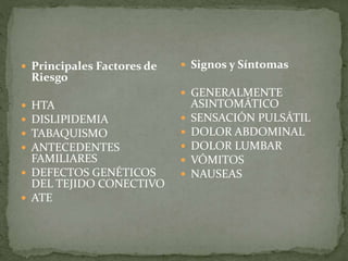  Principales Factores de
Riesgo
HTA
DISLIPIDEMIA
TABAQUISMO
ANTECEDENTES
FAMILIARES
DEFECTOS GENÉTICOS
DEL TEJIDO CONECTIVO
ATE
Signos y Síntomas
GENERALMENTE
ASINTOMÁTICO
SENSACIÓN PULSÁTIL
DOLOR ABDOMINAL
DOLOR LUMBAR
VÓMITOS
NAUSEAS