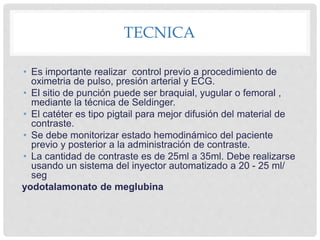 TECNICA
• Es importante realizar control previo a procedimiento de
oximetria de pulso, presión arterial y ECG.
• El sitio de punción puede ser braquial, yugular o femoral ,
mediante la técnica de Seldinger.
• El catéter es tipo pigtail para mejor difusión del material de
contraste.
• Se debe monitorizar estado hemodinámico del paciente
previo y posterior a la administración de contraste.
• La cantidad de contraste es de 25ml a 35ml. Debe realizarse
usando un sistema del inyector automatizado a 20 - 25 ml/
seg
yodotalamonato de meglubina
 