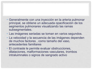 • Generalmente con una inyección en la arteria pulmonar
principal, se obtiene un adecuada opacificación de los
segmentos pulmonares visualizando las ramas
subsegmentales.
• Las imágenes seriadas se toman en varios segundos.
• La velocidad y la secuencia de las imágenes dependen
de muchos factores , como tamaño del vaso,
antecedentes familiares
• El contraste le permite evaluar obstrucciones,
dilataciones, malformaciones vasculares, trombos
intraluimnales o signos de sangrado activo
 