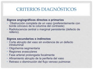 CRITERIOS DIAGNÓSTICOS
Signos angiográficos directos o primarios
• Obstrucción completa de un vaso (preferentemente con
borde cóncavo de la columna del contraste)
• Radiolucencia central o marginal persistente (defecto de
relleno).
Signos secundarios o indirectos
• Corte abrupto del vaso sin evidencia de un defecto
intraluminal
• Oligohemia segmentaria
• Regiones avasculares
• Fase arterial prolongada focalmente
• Afinamiento abrupto de la periferia del vaso
• Retraso o disminución del flujo venoso pulmonar.
 