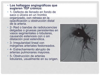 • Los hallazgos angiográficos que
sugieren TEP crónico:
• 1- Defecto de llenado en fondo de
saco o úlcera en un trombo
organizado, con retraso en la
opacificación u obstrucción distal
de la arteria.
• 2- Red o bandas de radiolucencias
delgadas o gruesas persistentes en
vasos segmentales o lobulares,
causando estenosis con o sin
dilatación post estenótica.
• 3- Irregularidad lineal con
márgenes arteriales festoneados.
• 4- Estrechamiento abrupto de
arterias pulmonares mayores.
• 5- Obstrucción de arterias
lobulares, usualmente en su origen.
 