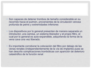 • Son capaces de detener trombos de tamaño considerable en su
recorrido hacia el pulmón, provenientes de la circulación venosa
profunda de pelvis y extremidades inferiores
• Los dispositivos por lo general presentan de manera separada un
introductor, una camisa, un sistema liberador y el propio filtro, el
cual por lo general es auto-expandible, adquiriendo la forma de la
vena cava una vez liberado.
• Es importante corroborar la colocación del filtro por debajo de las
venas renales (independientemente de la vía de implante) pues se
han descrito complicaciones trombóticas con aparición de deterioro
catastrófico de la función renal
 