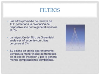 FILTROS
• Las cifras promedio de recidiva de
TEP posterior a la colocación del
dispositivo son por lo general menores
al 3%
• La migración del filtro de Greenfield
suele ser infrecuente con cifras
cercanas al 5%.
• Su diseño en titanio aparentemente
demuestra menor índice de trombosis
en el sitio de inserción y por lo general
menos complicaciones trombóticas.
 