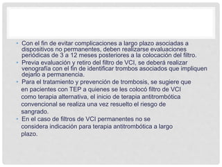 • Con el fin de evitar complicaciones a largo plazo asociadas a
dispositivos no permanentes, deben realizarse evaluaciones
periódicas de 3 a 12 meses posteriores a la colocación del filtro.
• Previa evaluación y retiro del filtro de VCI, se deberá realizar
venografía con el fin de identificar trombos asociados que impliquen
dejarlo a permanencia.
• Para el tratamiento y prevención de trombosis, se sugiere que
en pacientes con TEP a quienes se les colocó filtro de VCI
como terapia alternativa, el inicio de terapia antitrombótica
convencional se realiza una vez resuelto el riesgo de
sangrado.
• En el caso de filtros de VCI permanentes no se
considera indicación para terapia antitrombótica a largo
plazo.
 