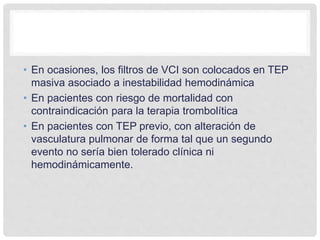 • En ocasiones, los filtros de VCI son colocados en TEP
masiva asociado a inestabilidad hemodinámica
• En pacientes con riesgo de mortalidad con
contraindicación para la terapia trombolítica
• En pacientes con TEP previo, con alteración de
vasculatura pulmonar de forma tal que un segundo
evento no sería bien tolerado clínica ni
hemodinámicamente.
 