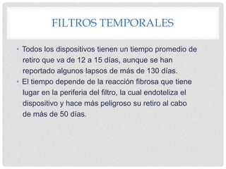 FILTROS TEMPORALES
• Todos los dispositivos tienen un tiempo promedio de
retiro que va de 12 a 15 días, aunque se han
reportado algunos lapsos de más de 130 días.
• El tiempo depende de la reacción fibrosa que tiene
lugar en la periferia del filtro, la cual endoteliza el
dispositivo y hace más peligroso su retiro al cabo
de más de 50 días.
 