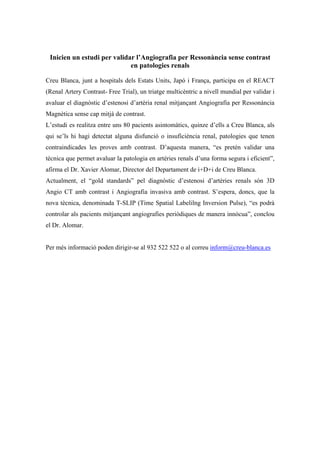 Inicien un estudi per validar l’Angiografia per Ressonància sense contrast
en patologies renals
Creu Blanca, junt a hospitals dels Estats Units, Japó i França, participa en el REACT
(Renal Artery Contrast- Free Trial), un triatge multicèntric a nivell mundial per validar i
avaluar el diagnòstic d’estenosi d’artèria renal mitjançant Angiografia per Ressonància
Magnètica sense cap mitjà de contrast.
L’estudi es realitza entre uns 80 pacients asintomàtics, quinze d’ells a Creu Blanca, als
qui se’ls hi hagi detectat alguna disfunció o insuficiència renal, patologies que tenen
contraindicades les proves amb contrast. D’aquesta manera, “es pretén validar una
tècnica que permet avaluar la patologia en artèries renals d’una forma segura i eficient”,
afirma el Dr. Xavier Alomar, Director del Departament de i+D+i de Creu Blanca.
Actualment, el “gold standards” pel diagnòstic d’estenosi d’artèries renals són 3D
Angio CT amb contrast i Angiografia invasiva amb contrast. S’espera, doncs, que la
nova tècnica, denominada T-SLIP (Time Spatial Labelilng Inversion Pulse), “es podrà
controlar als pacients mitjançant angiografies periòdiques de manera innòcua”, conclou
el Dr. Alomar.
Per més informació poden dirigir-se al 932 522 522 o al correu inform@creu-blanca.es
 