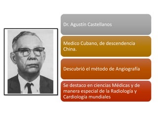 Dr. Agustín Castellanos
Medico Cubano, de descendencia
China.
Descubrió el método de Angiografía
Se destaco en ciencias Médicas y de
manera especial de la Radiología y
Cardiología mundiales
 