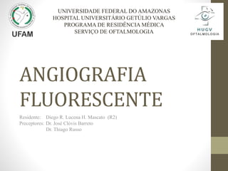 ANGIOGRAFIA
FLUORESCENTE
Residente: Diego R. Lucena H. Mascato (R2)
Preceptores: Dr. José Clóvis Barreto
Dr. Thiago Russo
UNIVERSIDADE FEDERAL DO AMAZONAS
HOSPITAL UNIVERSITÁRIO GETÚLIO VARGAS
PROGRAMA DE RESIDÊNCIA MÉDICA
SERVIÇO DE OFTALMOLOGIA
 
