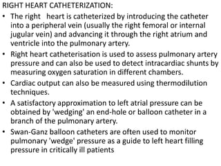 RIGHT HEART CATHETERIZATION: 
• The right heart is catheterized by introducing the catheter 
into a peripheral vein (usually the right femoral or internal 
jugular vein) and advancing it through the right atrium and 
ventricle into the pulmonary artery. 
• Right heart catheterisation is used to assess pulmonary artery 
pressure and can also be used to detect intracardiac shunts by 
measuring oxygen saturation in different chambers. 
• Cardiac output can also be measured using thermodilution 
techniques. 
• A satisfactory approximation to left atrial pressure can be 
obtained by 'wedging' an end-hole or balloon catheter in a 
branch of the pulmonary artery. 
• Swan-Ganz balloon catheters are often used to monitor 
pulmonary 'wedge' pressure as a guide to left heart filling 
pressure in critically ill patients 
 