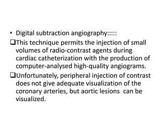 • Digital subtraction angiography::::: 
This technique permits the injection of small 
volumes of radio-contrast agents during 
cardiac catheterization with the production of 
computer-analysed high-quality angiograms. 
Unfortunately, peripheral injection of contrast 
does not give adequate visualization of the 
coronary arteries, but aortic lesions can be 
visualized. 
