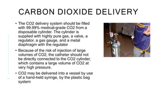 CARBON DIOXIDE DELIVERY
• The CO2 delivery system should be filled
with 99.99% medical-grade CO2 from a
disposable cylinder. The cylinder is
supplied with highly pure gas, a valve, a
regulator, a gas gauge, and a metal
diaphragm with the regulator
• Because of the risk of injection of large
volumes of CO2, the catheter should not
be directly connected to the CO2 cylinder,
which contains a large volume of CO2 at
very high pressure.
• CO2 may be delivered into a vessel by use
of a hand-held syringe, by the plastic bag
system
1 0
 