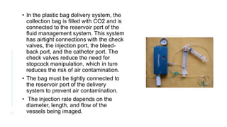 • In the plastic bag delivery system, the
collection bag is filled with CO2 and is
connected to the reservoir port of the
fluid management system. This system
has airtight connections with the check
valves, the injection port, the bleed-
back port, and the catheter port. The
check valves reduce the need for
stopcock manipulation, which in turn
reduces the risk of air contamination.
• The bag must be tightly connected to
the reservoir port of the delivery
system to prevent air contamination.
• The injection rate depends on the
diameter, length, and flow of the
vessels being imaged.
1 1
 
