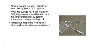 • When a syringe is used, it should be
filled directly from a CO2 cylinder.
• When the syringe has been filled with
CO2, its pressure should be reduced to
the atmospheric level by quickly
opening and closing the stopcock.
• The syringe method is inconvenient
when multiple injections are necessary.
1 2
 