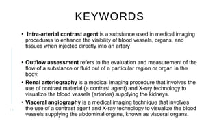 KEYWORDS
• Intra-arterial contrast agent is a substance used in medical imaging
procedures to enhance the visibility of blood vessels, organs, and
tissues when injected directly into an artery
• Outflow assessment refers to the evaluation and measurement of the
flow of a substance or fluid out of a particular region or organ in the
body.
• Renal arteriography is a medical imaging procedure that involves the
use of contrast material (a contrast agent) and X-ray technology to
visualize the blood vessels (arteries) supplying the kidneys.
• Visceral angiography is a medical imaging technique that involves
the use of a contrast agent and X-ray technology to visualize the blood
vessels supplying the abdominal organs, known as visceral organs.
1 3
 