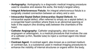 • Aortography: Aortography is a diagnostic medical imaging procedure
used to visualize and assess the aorta, the body's largest artery.
• Integral Arteriovenous Fistula: An integral arteriovenous fistula is a
surgically created connection between an artery and a vein.
• Intracardial Septal Defect (Intracardiac Septal Defect): An
intracardial septal defect, often referred to simply as a septal defect, is
a congenital heart condition where there is an abnormal opening or
hole in the septum (the dividing wall) between the chambers of the
heart.
• Catheter Angiography: Catheter angiography, also known as
angiogram or arteriogram, is a medical procedure that involves the use
of a catheter (a thin, flexible tube) to inject a contrast agent into blood
vessels.
• Contrast Agent: A contrast agent, also known as a contrast medium
or contrast dye, is a substance used in medical imaging procedures to
enhance the visibility of internal structures or organs within the body.
1 4
 
