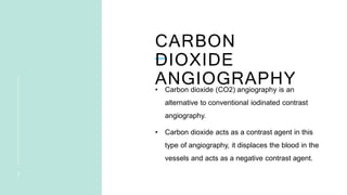 CARBON
DIOXIDE
ANGIOGRAPHY
2
• Carbon dioxide (CO2) angiography is an
alternative to conventional iodinated contrast
angiography.
• Carbon dioxide acts as a contrast agent in this
type of angiography, it displaces the blood in the
vessels and acts as a negative contrast agent.
 