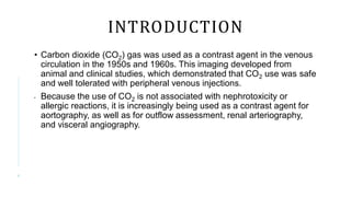 INTRODUCTION
• Carbon dioxide (CO2) gas was used as a contrast agent in the venous
circulation in the 1950s and 1960s. This imaging developed from
animal and clinical studies, which demonstrated that CO2 use was safe
and well tolerated with peripheral venous injections.
• Because the use of CO2 is not associated with nephrotoxicity or
allergic reactions, it is increasingly being used as a contrast agent for
aortography, as well as for outflow assessment, renal arteriography,
and visceral angiography.
4
 