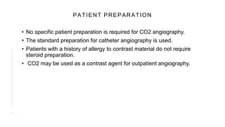 PATIENT PREPARATION
• No specific patient preparation is required for CO2 angiography.
• The standard preparation for catheter angiography is used.
• Patients with a history of allergy to contrast material do not require
steroid preparation.
• CO2 may be used as a contrast agent for outpatient angiography.
5
 