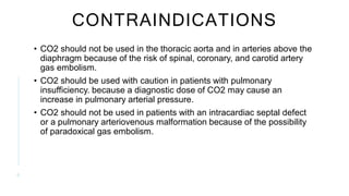 CONTRAINDICATIONS
• CO2 should not be used in the thoracic aorta and in arteries above the
diaphragm because of the risk of spinal, coronary, and carotid artery
gas embolism.
• CO2 should be used with caution in patients with pulmonary
insufficiency. because a diagnostic dose of CO2 may cause an
increase in pulmonary arterial pressure.
• CO2 should not be used in patients with an intracardiac septal defect
or a pulmonary arteriovenous malformation because of the possibility
of paradoxical gas embolism.
6
 