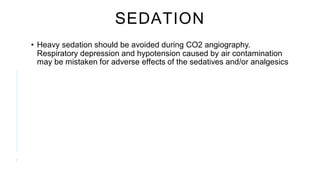 SEDATION
• Heavy sedation should be avoided during CO2 angiography.
Respiratory depression and hypotension caused by air contamination
may be mistaken for adverse effects of the sedatives and/or analgesics
7
 