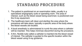 STANDARD PROCEDURE
1. The patient is positioned on an examination table, usually in a
specialized angiography suite or operating room. The area of
interest, such as the blood vessel being examined, is positioned over
the X-ray equipment.
2. The healthcare team will clean and sterilize the area where the
procedure will take place, typically a specific area of the body where
the blood vessels are located.
3. A local anesthetic is administered to numb the area where a catheter
will be inserted. This helps minimize discomfort during the procedure.
4. A thin, flexible tube called a catheter is inserted into the blood vessel
of interest. The catheter is guided to the specific location within the
blood vessel using X-ray guidance.
8
 