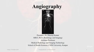 Angiography
Presenter: Dr. Dheeraj Kumar
MRIT, Ph.D. (Radiology and Imaging)
Assistant Professor
Medical Radiology and Imaging Technology
School of Health Sciences, CSJM University, Kanpur
Friday, 13 October 2023 Angiography By- Dr. Dheeraj Kumar 1
 
