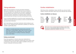 18 19
Staying
well
Staying
well
18
Before leaving hospital you may be prescribed medication.
Taking your medication is an important part of your treatment.
For the medication to be effective you must take it regularly, as
recommended by your doctor. If you have had an angioplasty,
medication (aspirin, clopidogrel or ticagrelor) will be needed to
prevent blood clots forming on the stent and blocking the artery.
If you are taking supplements or over-the-counter medications this
needs to be discussed with your doctor, as some can adversely affect
your prescribed medication.
Don’t stop taking your prescribed medication without talking to your
doctor or nurse. Stopping these medications suddenly can make your
condition significantly worse.
Taking medication
Tablets for erectile dysfunction should not be used with
GTN spray or nitrate tablets. Taken within 24 hours of each
other, this combination of medications can cause a large
drop in blood pressure resulting in dizziness, fainting or
even a heart attack.
Improve
your
level of
fitness
Return
to work
and other
activities
sooner
Lower your
chances of
having chest
pain and
anxiety
Talk to your nurse or visit the Heart Foundation’s online Heart
Help directory www.heartfoundation.org.nz/hhd to find cardiac
rehabilitation programmes available in your area.
Cardiac rehabilitation
Attending cardiac rehabilitation classes will offer you and your family
support, and give information about how to live well with heart disease.
Cardiac rehabilitation can help you:
Feeling uncomfortable?
If you have questions or concerns about your medications or
unwanted effects of the medications, please talk to your doctor, nurse
or pharmacist. There may be other options available so that you can
be given medication that suits you better.
 