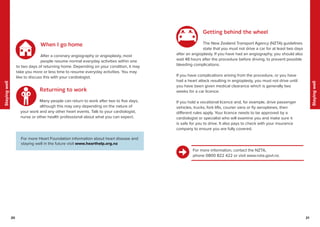 20 21
Staying
well
Staying
well
21
20
When I go home
After a coronary angiography or angioplasty, most
people resume normal everyday activities within one
to two days of returning home. Depending on your condition, it may
take you more or less time to resume everyday activities. You may
like to discuss this with your cardiologist.
Returning to work
Many people can return to work after two to five days,
although this may vary depending on the nature of
your work and any other heart events. Talk to your cardiologist,
nurse or other health professional about what you can expect.
Getting behind the wheel
The New Zealand Transport Agency (NZTA) guidelines
state that you must not drive a car for at least two days
after an angioplasty. If you have had an angiography, you should also
wait 48 hours after the procedure before driving, to prevent possible
bleeding complications.
If you have complications arising from the procedure, or you have
had a heart attack resulting in angioplasty, you must not drive until
you have been given medical clearance which is generally two
weeks for a car licence.
If you hold a vocational licence and, for example, drive passenger
vehicles, trucks, fork lifts, courier vans or fly aeroplanes, then
different rules apply. Your licence needs to be approved by a
cardiologist or specialist who will examine you and make sure it
is safe for you to drive. It also pays to check with your insurance
company to ensure you are fully covered.
For more information, contact the NZTA,
phone 0800 822 422 or visit www.nzta.govt.nz.
For more Heart Foundation information about heart disease and
staying well in the future visit www.hearthelp.org.nz
 