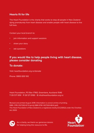 Hearts fit for life
The Heart Foundation is the charity that works to stop all people in New Zealand
dying prematurely from heart disease and enable people with heart disease to live
full lives.
Contact your local branch to:
• join information and support sessions
• share your story
• ask questions
If you would like to help people living with heart disease,
please consider donating
To donate:
Visit: heartfoundation.org.nz/donate
Phone: 0800 830 100
Heart Foundation, PO Box 17160, Greenlane, Auckland 1546
T 09 571 9191 F 09 571 9190 E info@heartfoundation.org.nz
Revised and printed August 2018. Information is correct at time of printing.
ISBN 978-1-927263-67-9 (print) ISBN 978-1-927263-68-6 (pdf)
The Heart Foundation of New Zealand is a registered charity (CC23052) under the Charities
Act 2005
As a charity, we thank our generous donors
for helping bring this resource to life.
 