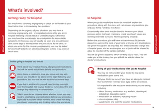 8 9
What’s
involved?
What’s
involved?
9
8
You may be instructed by your doctor to stop some
medications prior to the test.
Tell your doctor or nurse if you have an allergy to contrast
fluid (sometimes referred to as dye), iodine or seafood.
It is important to talk about the medications you are taking,
including:
• blood thinning medication, e.g. warfarin, clopidogrel,
dabigatran, ticagrelor, aspirin
• medication for diabetes, including insulin
• diuretics (water pills)
•supplements and over-the-counter medications.
Getting ready for hospital
You may have a coronary angiography to check on the health of your
heart rather than to immediately fix a problem.
Depending on the urgency of your situation, you may have a
coronary angiography and / or angioplasty done while you are in
hospital following a heart attack or unstable angina. Otherwise
you may have the procedure(s) as an outpatient for more stable
symptoms. In this case, you will usually be seen at a pre-admission
clinic some days or weeks before the procedure. At the clinic, or
when you arrive for the coronary angiography, you may be asked
to have heart tests like an electrocardiogram, a chest x-ray, and / or
blood tests.
In hospital
When you go to hospital the doctor or nurse will explain the
procedure, along with the risks, and can answer any questions you
and your family / whānau may have.
Occasionally other tests may be done to measure your blood
pressure within the heart chambers, check your heart valves are
working and make sure your heart is pumping properly.
Before the procedure, you will have an intravenous (IV) cannula
placed in a vein on the back of your hand or in your arm (medications
are given through this as required). You will be asked to change into
a hospital gown, and an area on your arm or groin will be shaved to
allow for insertion of the cardiac catheter.
You will be given a sedative, which will help you to relax. This will
make you a little drowsy, but you will still be able to follow the
doctor’s instructions.
Think about your medical history, allergies and medications.
You will be asked about these before your procedure.
Ask a friend or relative to drive you home and stay with
you as you should not be alone on the night following your
procedure. You may not be able to drive for several days.
If you live in another city, you will need to stay overnight
near the hospital. Talk to your doctor or nurse about this and
arrange any necessary accommodation.
Talk to your doctor or nurse about whether or not you may
need to stop taking any medications before your procedure,
especially if you take blood thinners. Also check how long
you should stop eating and drinking before the procedure.
Bring all your medications with you to hospital
Before going to hospital you should:
What’s involved?
 