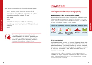 17
Staying
well
16
What’s
involved?
17
16
More serious complications are uncommon, but may include:
• serious bleeding, needs immediate attention call 111
• damage to the artery in the arm or groin from the catheter,
possibly affecting blood supply to the limb
• heart attack
• stroke
• damage to the kidneys caused by the contrast dye
• tissue damage caused by x-ray radiation if the procedure is
prolonged
• death.
Talk to your doctor, nurse and other health
professional about the risks and benefits for you,
and any concerns you may have. Your healthcare
team can give you more information about your
individual circumstances and level of risk.
Getting the most from your angioplasty
An angioplasty is NOT a cure for heart disease.
An angioplasty can help to control your symptoms, but it does not fix
the underlying heart disease that caused the symptoms in the first
place. To lower your chance of further heart problems, you will need
to make and maintain changes to your lifestyle.
Choices you can make to lower your risk of heart attack and stroke
Make heart healthy
eating and drinking
choices
Stop smoking Take
medications
Move more Lose weight
After an angioplasty
In a small percentage of cases, the coronary artery may narrow again
in the same place and cause angina symptoms. If so, the recurrence
will generally happen in the first six months. The coronary artery may
also narrow in another location. It is important to take your medication
as prescribed and maintain a heart healthy lifestyle to reduce the
chance of this occurring.
If you do develop angina or chest pain after an angioplasty, you
can follow the angina action plan (see page 22). Make sure that you
talk to your doctor within 24 hours of an angina attack, so that you
receive appropriate treatment.
Staying well
 