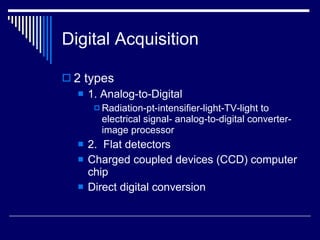 Digital Acquisition 2 types 1. Analog-to-Digital Radiation-pt-intensifier-light-TV-light to electrical signal- analog-to-digital converter- image processor 2.  Flat detectors Charged coupled devices (CCD) computer chip Direct digital conversion 