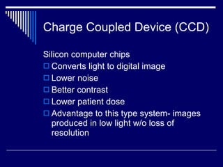 Charge Coupled Device (CCD) Silicon computer chips Converts light to digital image Lower noise Better contrast Lower patient dose Advantage to this type system- images produced in low light w/o loss of resolution 
