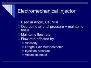 Electromechanical Injector Used in Angio, CT, MRI Overcome arterial pressure + maintains bolus Maintains flow rate Flow rate affected by Viscosity Length + diameter catheter Injection pressure Vessel selected 