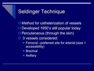 Seldinger Technique Method for catheterization of vessels Developed 1950’s still popular today Percutaneous (through the skin)  3 vessels considered: Femoral –preferred site for arterial (size + accessibility) Brachial Axillary 